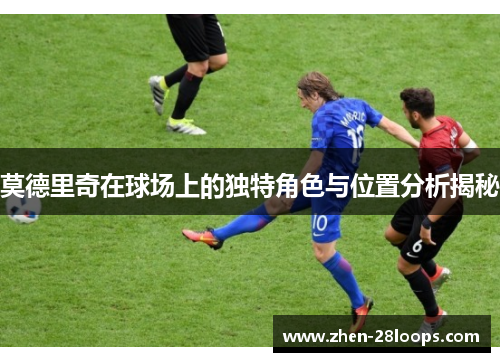 莫德里奇在球场上的独特角色与位置分析揭秘 莫德里奇在球场上的独特角色与位置分析揭秘