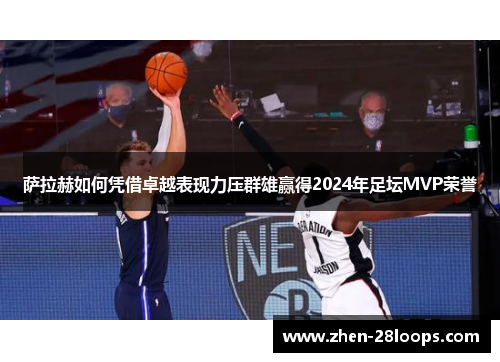 萨拉赫如何凭借卓越表现力压群雄赢得2024年足坛MVP荣誉 萨拉赫如何凭借卓越表现力压群雄赢得2024年足坛MVP荣誉