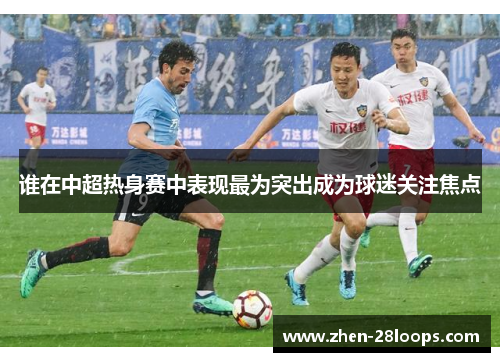 谁在中超热身赛中表现最为突出成为球迷关注焦点 谁在中超热身赛中表现最为突出成为球迷关注焦点
