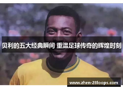 贝利的五大经典瞬间 重温足球传奇的辉煌时刻 贝利的五大经典瞬间 重温足球传奇的辉煌时刻