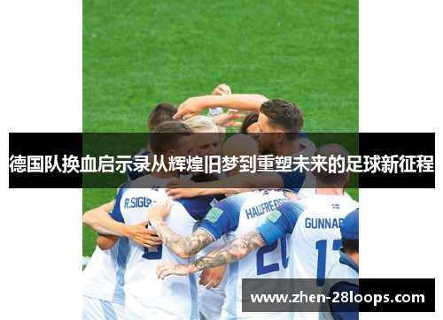 德国队换血启示录从辉煌旧梦到重塑未来的足球新征程 德国队换血启示录从辉煌旧梦到重塑未来的足球新征程