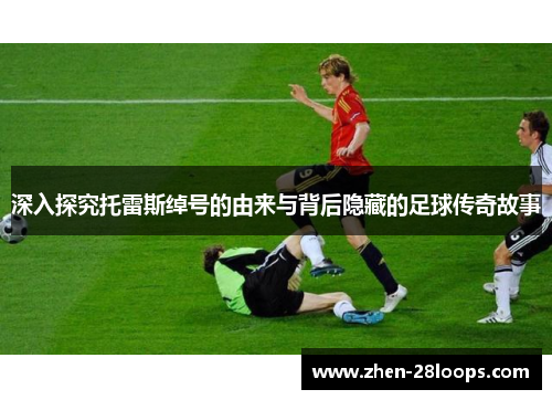 深入探究托雷斯绰号的由来与背后隐藏的足球传奇故事 深入探究托雷斯绰号的由来与背后隐藏的足球传奇故事