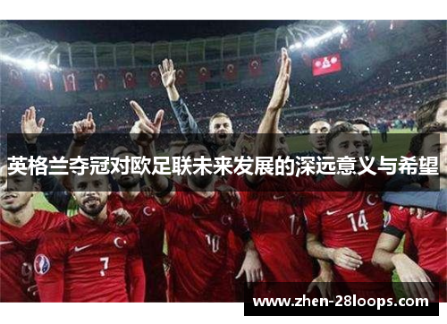 英格兰夺冠对欧足联未来发展的深远意义与希望 英格兰夺冠对欧足联未来发展的深远意义与希望