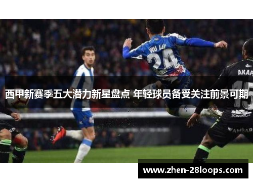 西甲新赛季五大潜力新星盘点 年轻球员备受关注前景可期