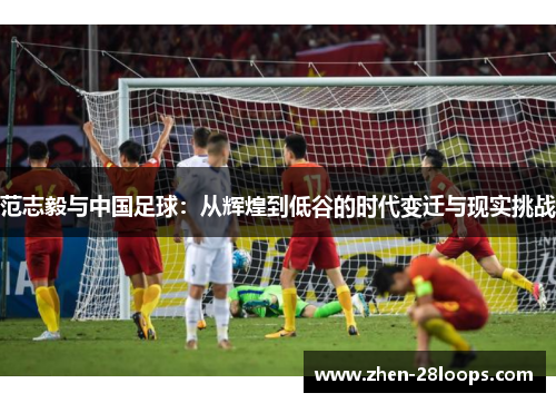 范志毅与中国足球:从辉煌到低谷的时代变迁与现实挑战 范志毅与中国足球:从辉煌到低谷的时代变迁与现实挑战