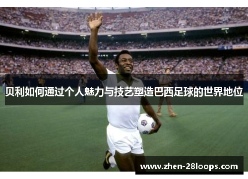 贝利如何通过个人魅力与技艺塑造巴西足球的世界地位 贝利如何通过个人魅力与技艺塑造巴西足球的世界地位