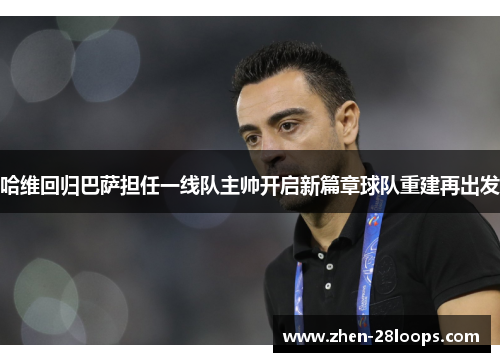 哈维回归巴萨担任一线队主帅开启新篇章球队重建再出发