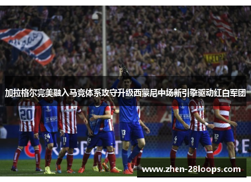 加拉格尔完美融入马竞体系攻守升级西蒙尼中场新引擎驱动红白军团 加拉格尔完美融入马竞体系攻守升级西蒙尼中场新引擎驱动红白军团