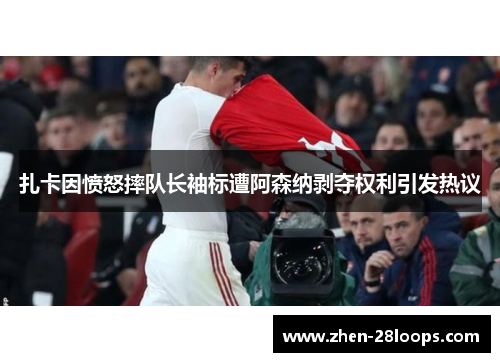 扎卡因愤怒摔队长袖标遭阿森纳剥夺权利引发热议